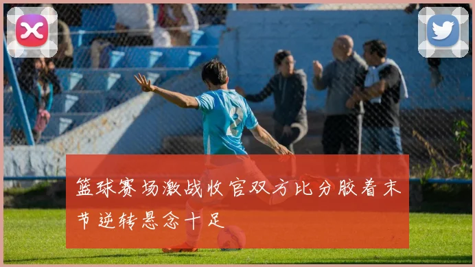 篮球赛场激战收官双方比分胶着末节逆转悬念十足