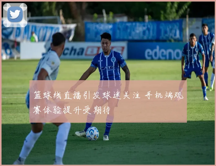 篮球线直播引发球迷关注 手机端观赛体验提升受期待
