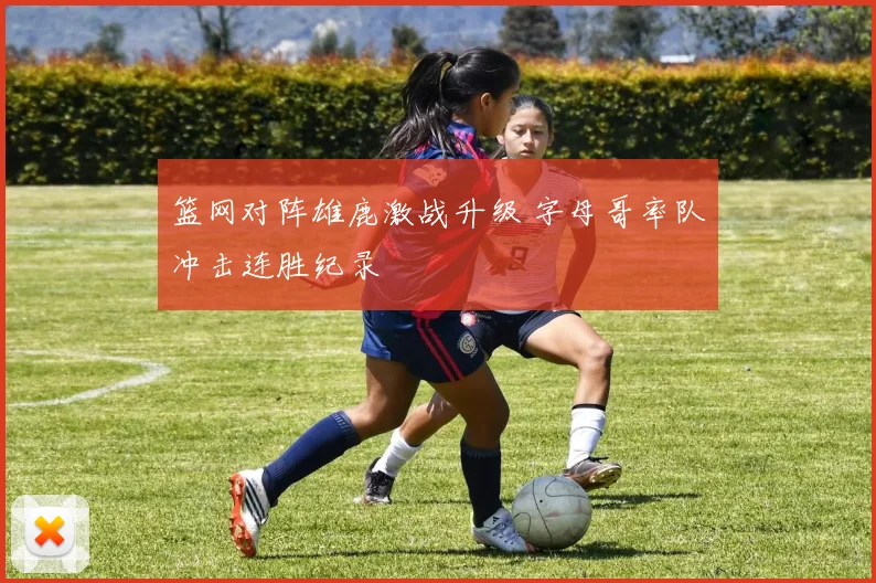 篮网对阵雄鹿激战升级 字母哥率队冲击连胜纪录