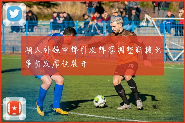 湖人补强中锋引发阵容调整新援竞争首发席位展开