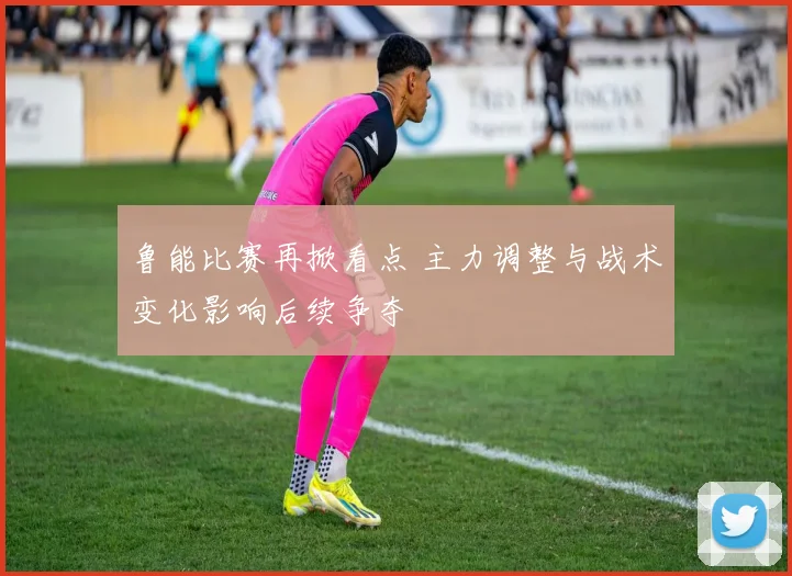 鲁能比赛再掀看点 主力调整与战术变化影响后续争夺