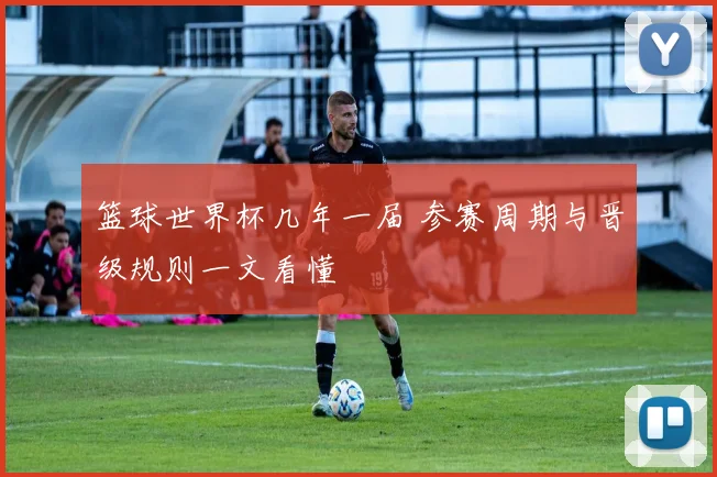 篮球世界杯几年一届 参赛周期与晋级规则一文看懂