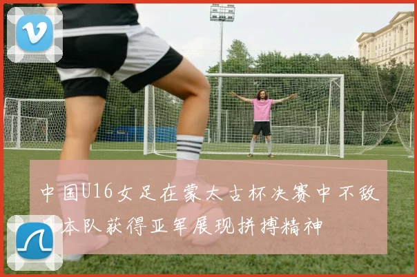 中国U16女足在蒙太古杯决赛中不敌日本队获得亚军展现拼搏精神