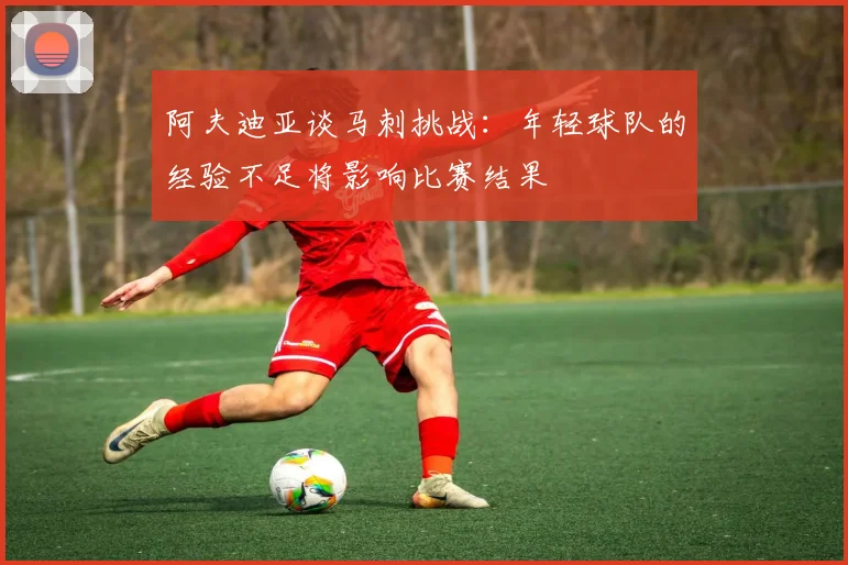 阿夫迪亚谈马刺挑战：年轻球队的经验不足将影响比赛结果