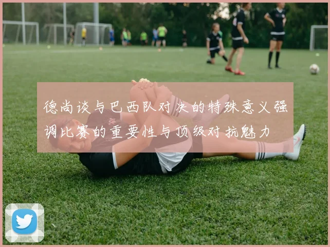 德尚谈与巴西队对决的特殊意义强调比赛的重要性与顶级对抗魅力
