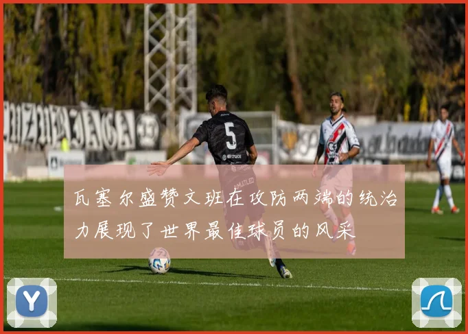 瓦塞尔盛赞文班在攻防两端的统治力展现了世界最佳球员的风采