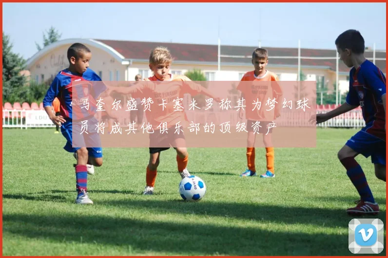 马奎尔盛赞卡塞米罗称其为梦幻球员将成其他俱乐部的顶级资产