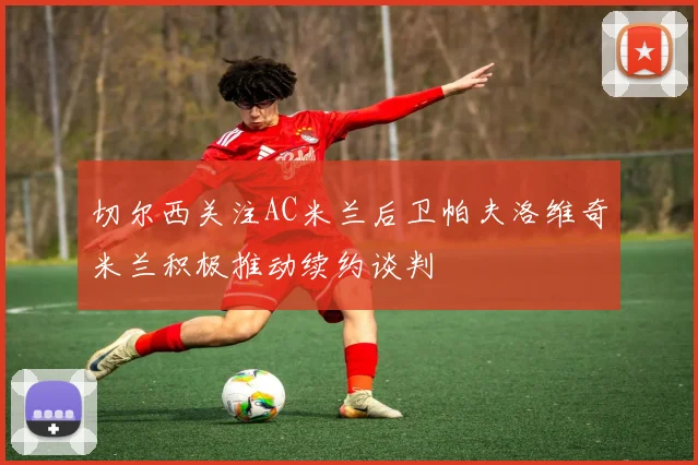 切尔西关注AC米兰后卫帕夫洛维奇米兰积极推动续约谈判