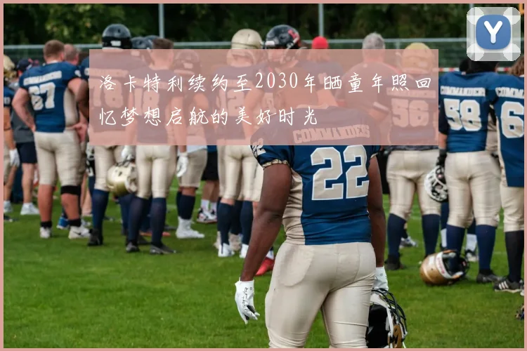 洛卡特利续约至2030年晒童年照回忆梦想启航的美好时光
