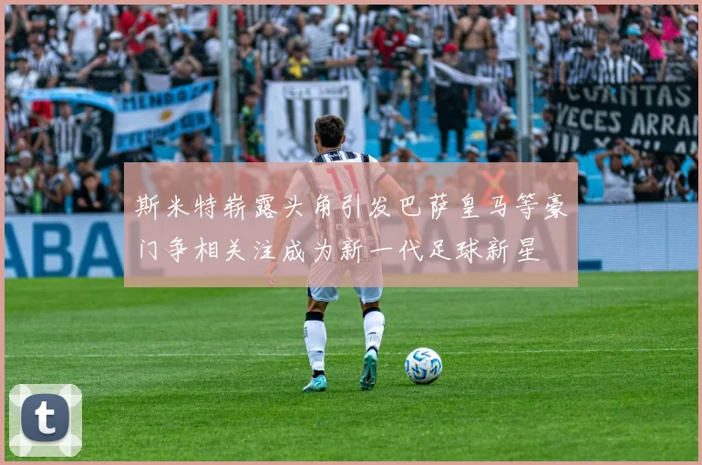 斯米特崭露头角引发巴萨皇马等豪门争相关注成为新一代足球新星