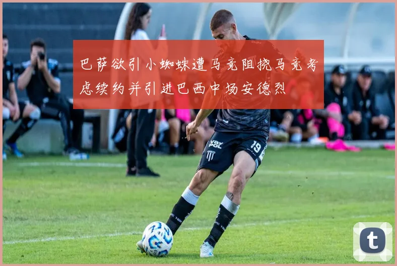 巴萨欲引小蜘蛛遭马竞阻挠马竞考虑续约并引进巴西中场安德烈