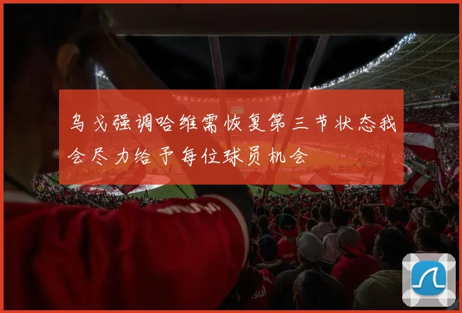 乌戈强调哈维需恢复第三节状态我会尽力给予每位球员机会
