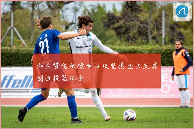 加兰赞伦纳德专注攻坚愿全力支持创造投篮机会