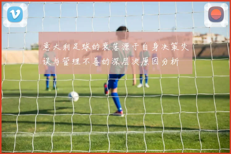 意大利足球的衰落源于自身决策失误与管理不善的深层次原因分析