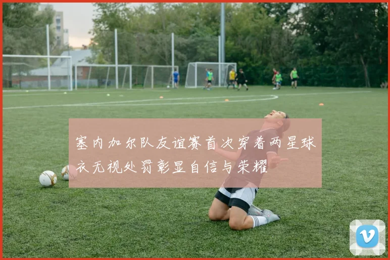 塞内加尔队友谊赛首次穿着两星球衣无视处罚彰显自信与荣耀