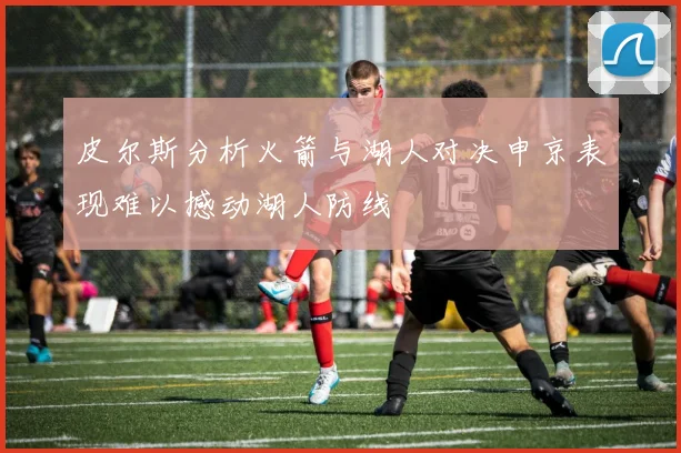 皮尔斯分析火箭与湖人对决申京表现难以撼动湖人防线