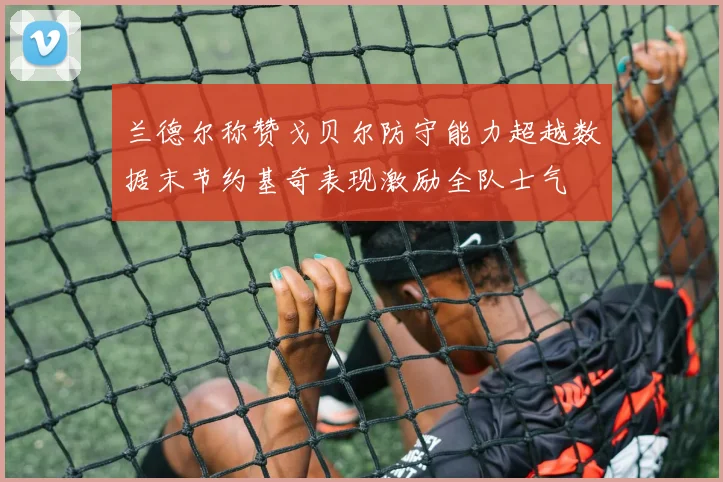 兰德尔称赞戈贝尔防守能力超越数据末节约基奇表现激励全队士气