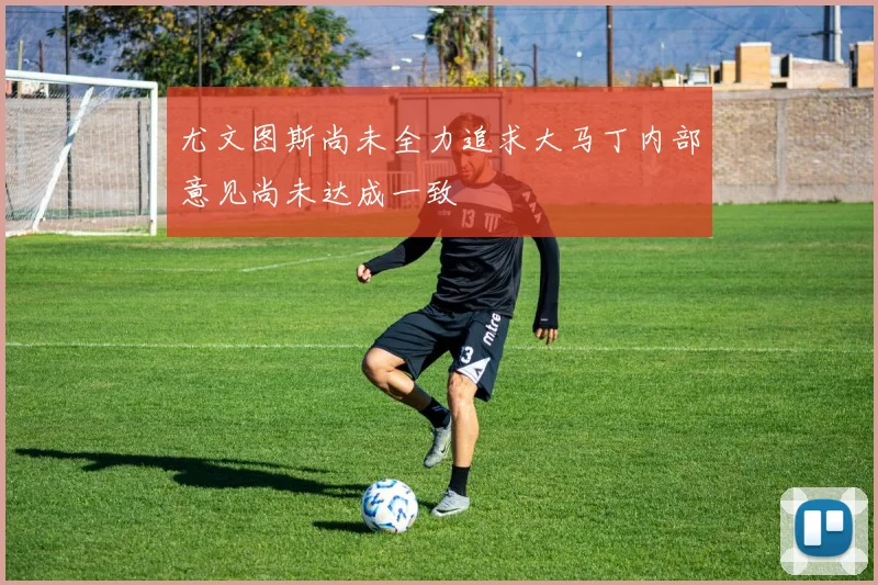 尤文图斯尚未全力追求大马丁内部意见尚未达成一致