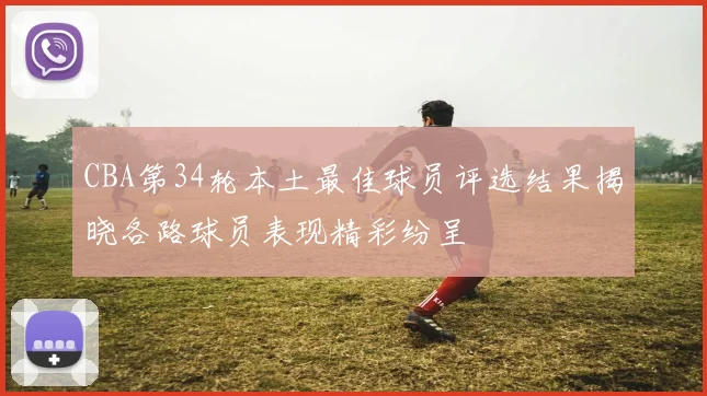 CBA第34轮本土最佳球员评选结果揭晓各路球员表现精彩纷呈