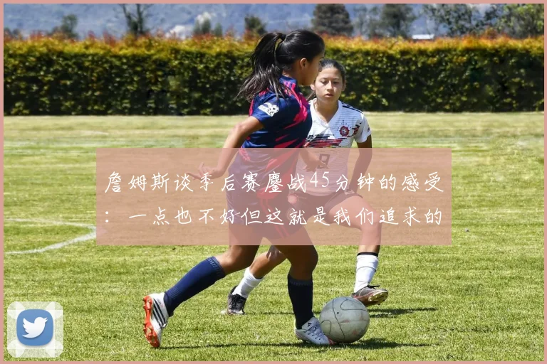 詹姆斯谈季后赛鏖战45分钟的感受：一点也不好但这就是我们追求的挑战