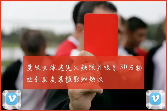 曼联女球迷凭火辣照片吸引30万粉丝引发羡慕摄影师热议