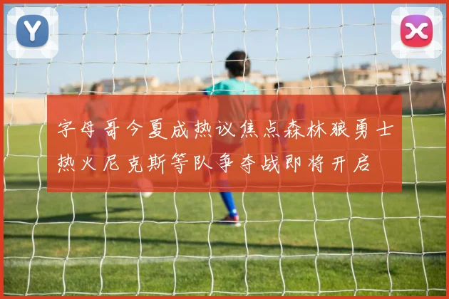 字母哥今夏成热议焦点森林狼勇士热火尼克斯等队争夺战即将开启
