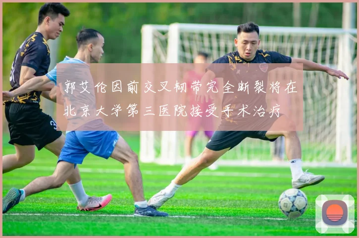 郭艾伦因前交叉韧带完全断裂将在北京大学第三医院接受手术治疗