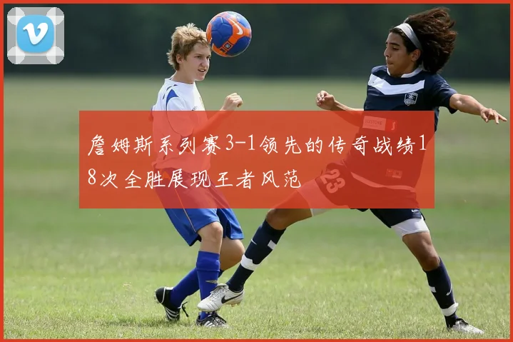 詹姆斯系列赛3-1领先的传奇战绩18次全胜展现王者风范