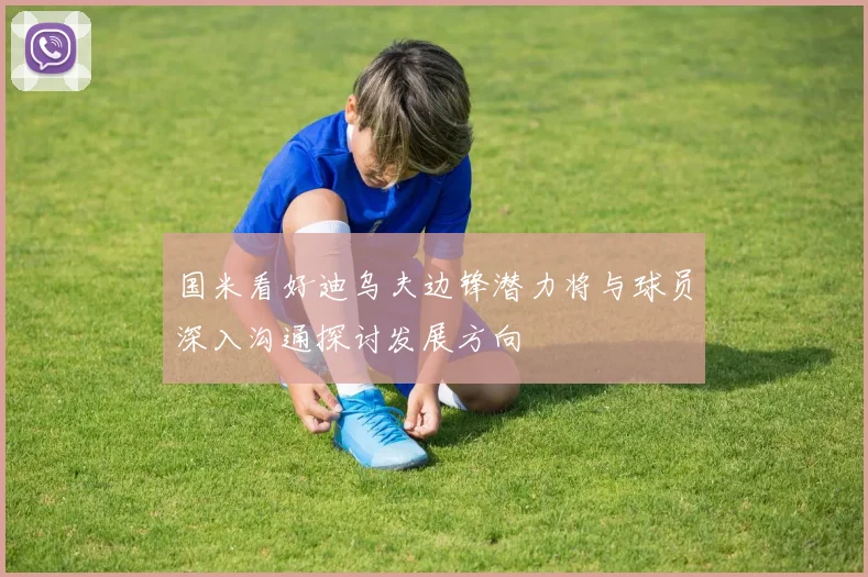 国米看好迪乌夫边锋潜力将与球员深入沟通探讨发展方向