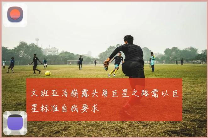 文班亚马崭露头角巨星之路需以巨星标准自我要求