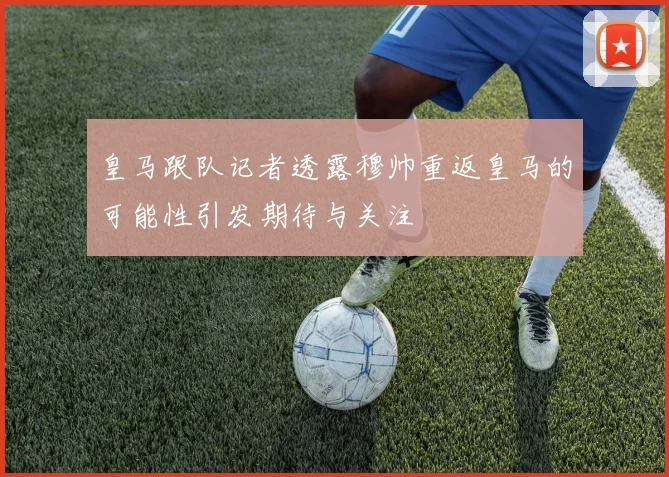 皇马跟队记者透露穆帅重返皇马的可能性引发期待与关注